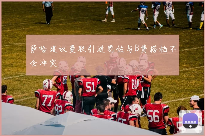 萨哈建议曼联引进恩佐与B费搭档不会冲突
