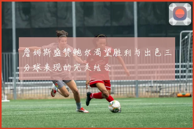 詹姆斯盛赞鲍尔渴望胜利与出色三分球表现的完美结合