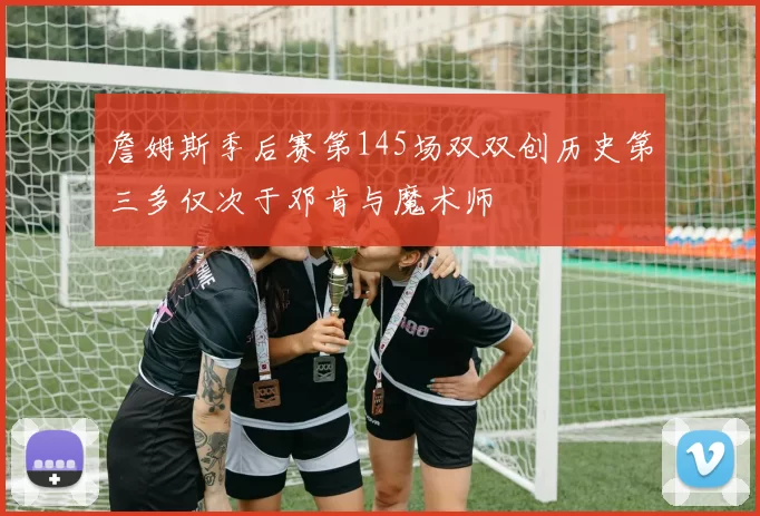 詹姆斯季后赛第145场双双创历史第三多仅次于邓肯与魔术师