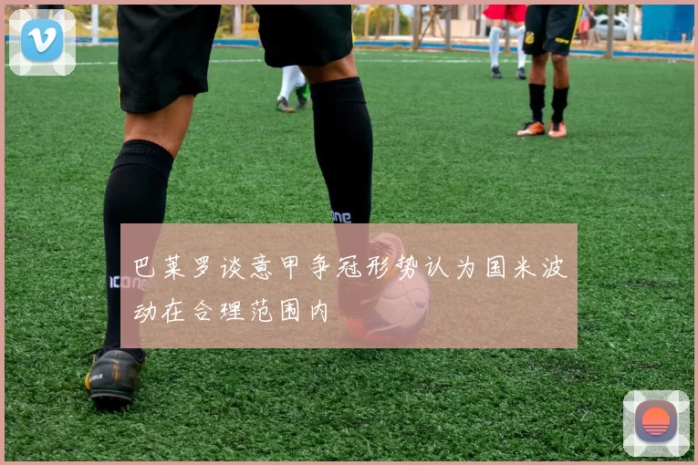 巴莱罗谈意甲争冠形势认为国米波动在合理范围内
