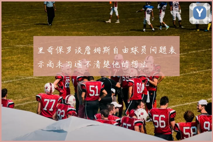 里奇保罗谈詹姆斯自由球员问题表示尚未沟通不清楚他的想法