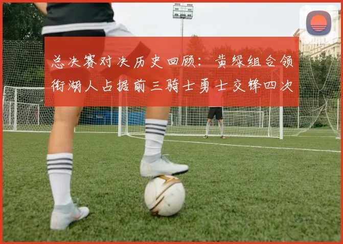 总决赛对决历史回顾：黄绿组合领衔湖人占据前三骑士勇士交锋四次