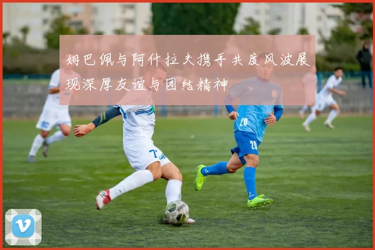姆巴佩与阿什拉夫携手共度风波展现深厚友谊与团结精神