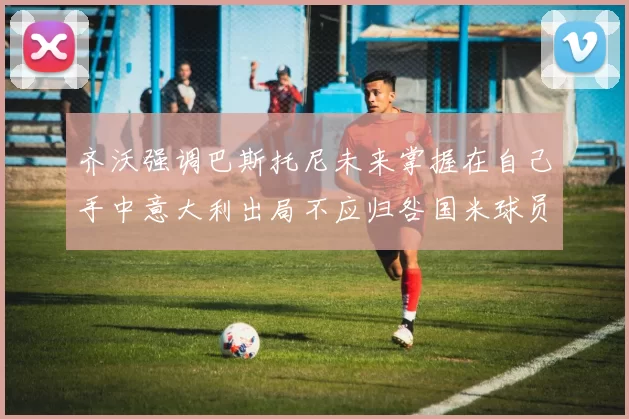 齐沃强调巴斯托尼未来掌握在自己手中意大利出局不应归咎国米球员