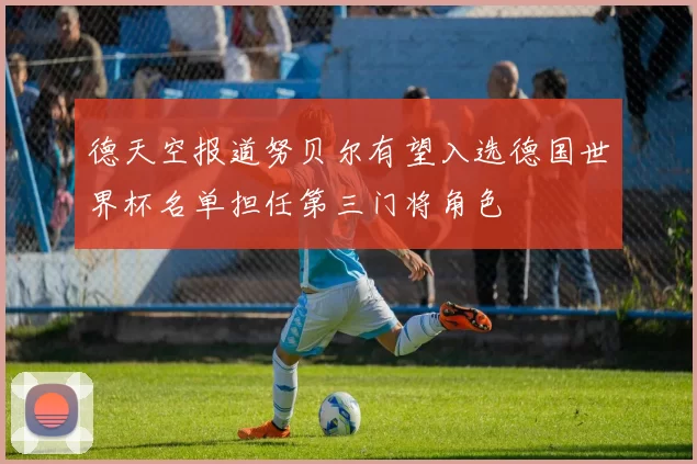 德天空报道努贝尔有望入选德国世界杯名单担任第三门将角色