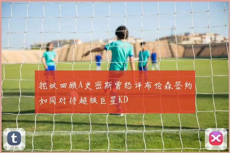 挖坟回顾A史密斯曾怒评布伦森签约如同对待超级巨星KD