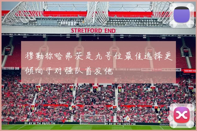 穆勒称哈弗茨是九号位最佳选择更倾向于对强队首发他