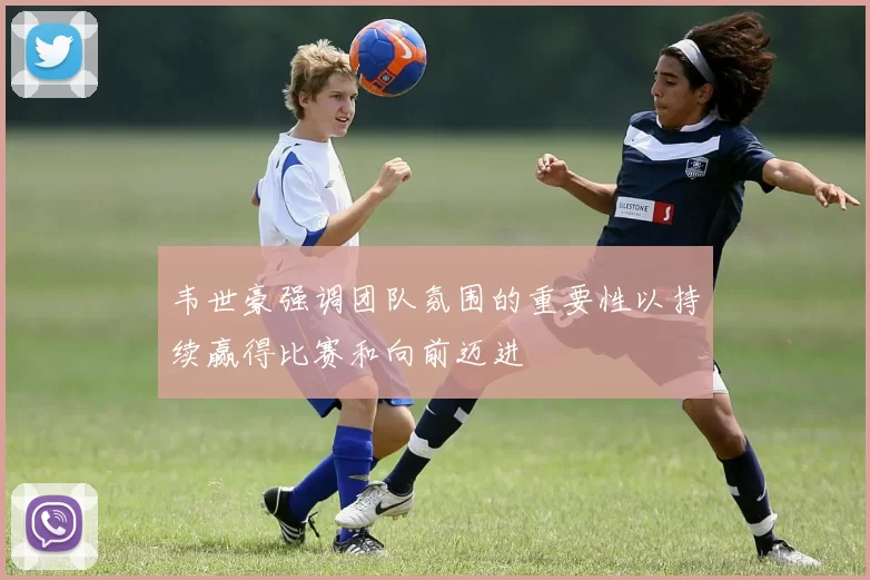 韦世豪强调团队氛围的重要性以持续赢得比赛和向前迈进