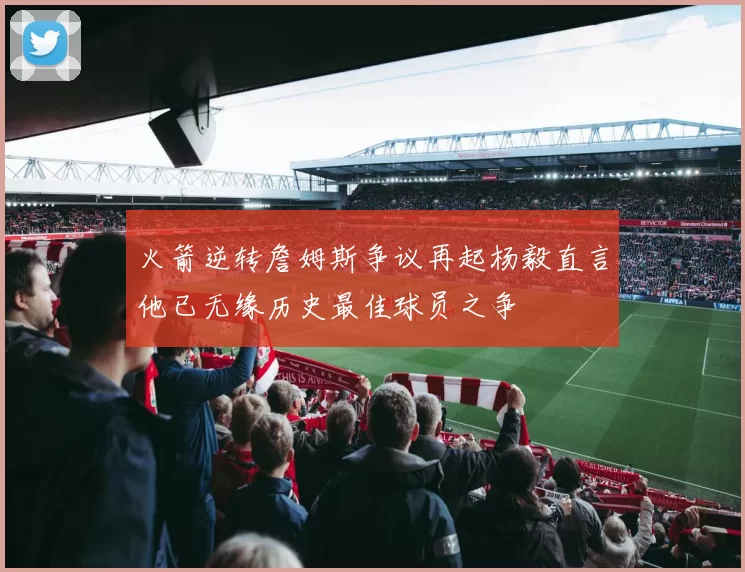 火箭逆转詹姆斯争议再起杨毅直言他已无缘历史最佳球员之争