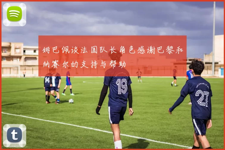 姆巴佩谈法国队长角色感谢巴黎和纳赛尔的支持与帮助