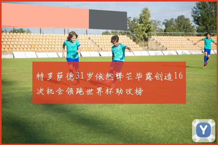 特罗萨德31岁依然锋芒毕露创造16次机会领跑世界杯助攻榜
